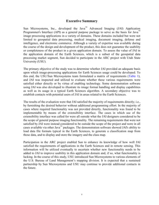 Executive Summary

Sun Microsystems, Inc., developed the Java™ Advanced Imaging (JAI) Application
Programmer's Interface (API) as a general purpose package to serve as the basis for Java™
image processing applications in a variety of domains. These domains included but were not
limited to geospatial data processing, medical imaging, document imaging, defense and
intelligence, and electronic commerce. Although a variety of expertise was available during
the course of the design and development of the product, this does not guarantee the usability
or completeness of the product in a given application domain. To assess the value of JAI in
the application domain of the Earth Sciences, which is a subset of the geospatial data
processing market segment, Sun decided to participate in the ARC project with Utah State
University (USU).

The primary objective of the study was to determine whether JAI provided an adequate basis
upon which image-processing applications for Earth Sciences usage could be developed. To
this end, the USU/Sun Microsystems team formulated a matrix of requirements (Table 1),
and JAI was inspected and utilized to evaluate whether these various requirements were
satisfied either directly or by virtue of enabling technology. Some demonstration software
using JAI was also developed to illustrate its image format handling and display capabilities
as well as its usage in a typical Earth Sciences algorithm. A secondary objective was to
establish contacts with potential users of JAI in areas related to the Earth Sciences.

The results of the evaluation were that JAI satisfied the majority of requirements directly; i.e.,
by furnishing the desired behavior without additional programming effort. In the majority of
cases where required functionality was not provided directly, functionality was found to be
implementable by means of the extensibility interface. The cases in which use of the
extensibility interface was called for were all outside what the JAI designers considered to be
the scope of general purpose imaging functionality. The remaining requirements that were not
satisfied by JAI were instead considered to be outside the scope of the project and were in all
cases available via other Java™ packages. The demonstration software showed JAI's ability to
load data file formats typical in the Earth Sciences, to generate a classification map from
those data, and to display and store the imagery and the class map.

Participation in the ARC project enabled Sun to enhance its knowledge of how well JAI
satisfied the requirements of applications in the Earth Sciences and in remote sensing. This
information will be utilized eventually to ascertain whether new functionality needs to be
added to JAI to improve usability in this application domain and, if so, what functionality is
lacking. In the course of this study, USU introduced Sun Microsystems to various elements of
the U.S. Bureau of Land Management’s mapping division. It is expected that a sustained
partnership by Sun Microsystems and USU may continue to provide additional contacts in
the future.




                                                v
 