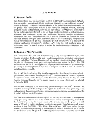 1.0 Introduction

1.1 Company Profile
Sun Microsystems, Inc., was incorporated in 1982; its CEO and Chairman is Scott McNealy.
The firm employs approximately 27,000 people, and 20 employees are working on the Java™
Advanced Imaging (JAI) project. Brian Burkhalter is the lead software engineer working on
the project. Sun Microsystems markets a wide variety of computer products, including
computer systems and peripherals, software, and networking. The JAI group is committed to
having global acceptance for JAI in its key target markets: astronomy, medical imaging,
geospatial data processing, defense and intelligence, document imaging, photography,
e-commerce, and retail. The group wants JAI to have the functions and features that users
will need. The long-term goal for JAI is to make it easy to use so that imaging companies can
reduce the time required to produce a marketable product. The objective is to make JAI the
imaging application programmer's interface (API) with the best available price-to-
performance ratio. The goal is to meet or exceed the requirements and expectations of all
users of JAI.

1.2 Purpose of ARC Partnership
Sun Microsystems, Inc., and Utah State University (USU) investigated the utility to Earth
Sciences application developers of a Java™-based image processing application programmer's
interface called Java™ Advanced Imaging. JAI is a standard extension to the Java™ platform
intended for developing image processing applications and applets in Java™. The API
streamlines the process of creating powerful imaging software solutions and facilitates image
processing to be accomplished on any class of computer for which a Java™ 2 compatible
virtual machine is available.

The JAI API has been developed by Sun Microsystems, Inc., in collaboration with academic,
governmental, and corporate partners per the Java™ Community Process. The JAI 1.0 product
specifications were jointly developed with Autometric, Inc.; Eastman Kodak, Inc.; and
Siemens Corporate Research, Inc. The current version of JAI is JAI 1.0.2, which was released
in December 1999.

This software is designed to run on operating systems that support the Java™ 2 Platform. An
important capability of the package is its support for distributed image processing. This
makes possible the processing of images using disparate computational resources that may be
in entirely different physical locations.

Sun Microsystems is interested in making the JAI software more attractive to developers of
image processing software used in the Earth Sciences domain by incorporating more of the
functionality required by this market segment. The primary focus of this project is to add
value to JAI and to enable it to better function in real-world, Earth Science-based remote
sensing activities. The NASA USU Affiliated Research Center (ARC) team assisted through
software evaluation and prototyping of proof of concept products that Sun can use to further
the development of the JAI product. Sun Microsystems can use this research to evaluate JAI


                                             1
 