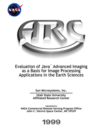 Evaluation of Java™ Advanced Imaging
   as a Basis for Image Processing
  Applications in the Earth Sciences


            Sun Microsystems, Inc.
              Utah State University
           Affiliated Research Center

                    submitted to
  NASA Commercial Remote Sensing Program Office
      John C. Stennis Space Center, MS 39529



                          i
 