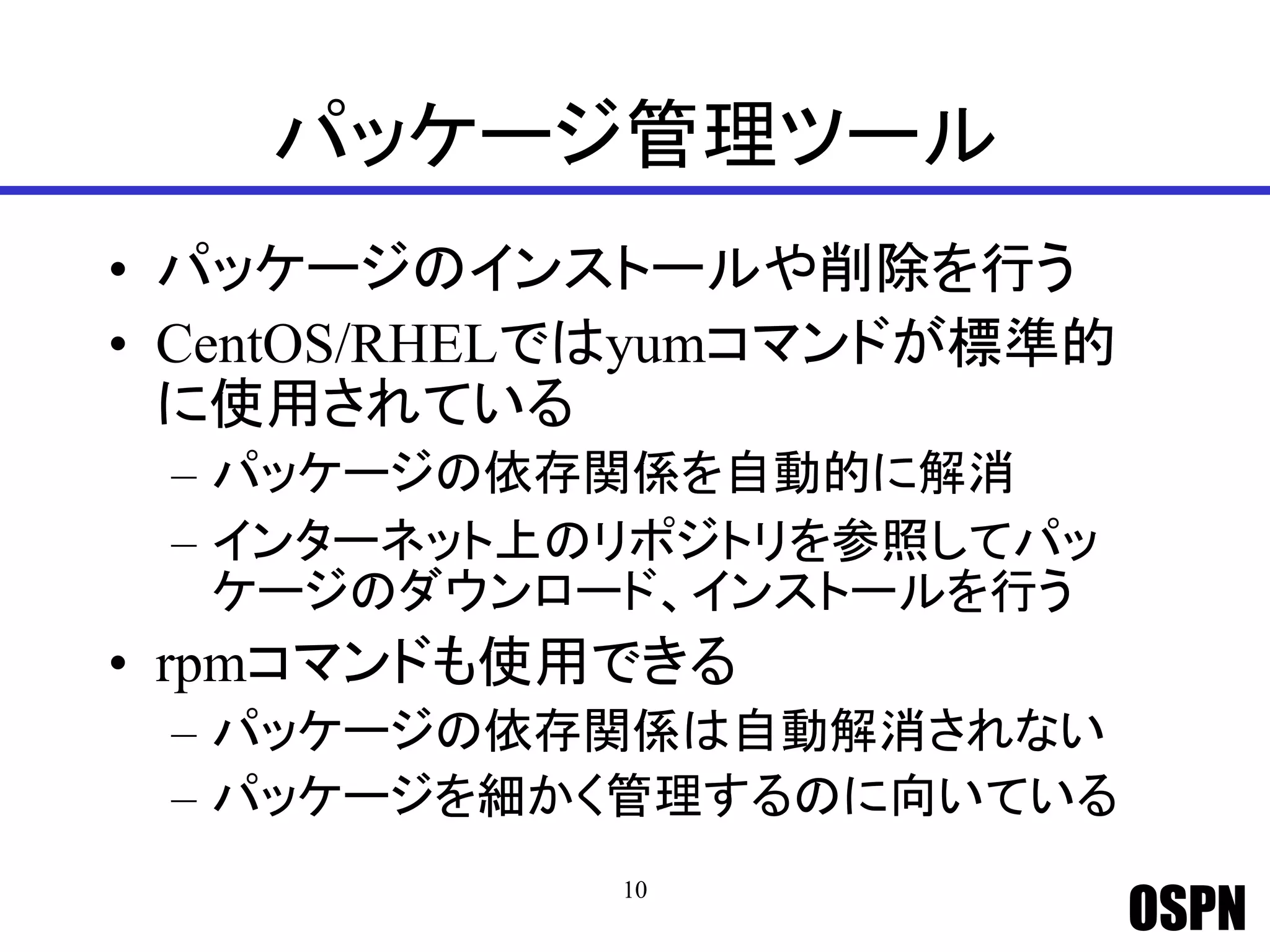 OSPN
パッケージ管理ツール
• パッケージのインストールや削除を行う
• CentOS/RHELではyumコマンドが標準的
に使用されている
– パッケージの依存関係を自動的に解消
– インターネット上のリポジトリを参照してパッ
ケージのダウンロード、インストールを行う
• rpmコマンドも使用できる
– パッケージの依存関係は自動解消されない
– パッケージを細かく管理するのに向いている
10
 
