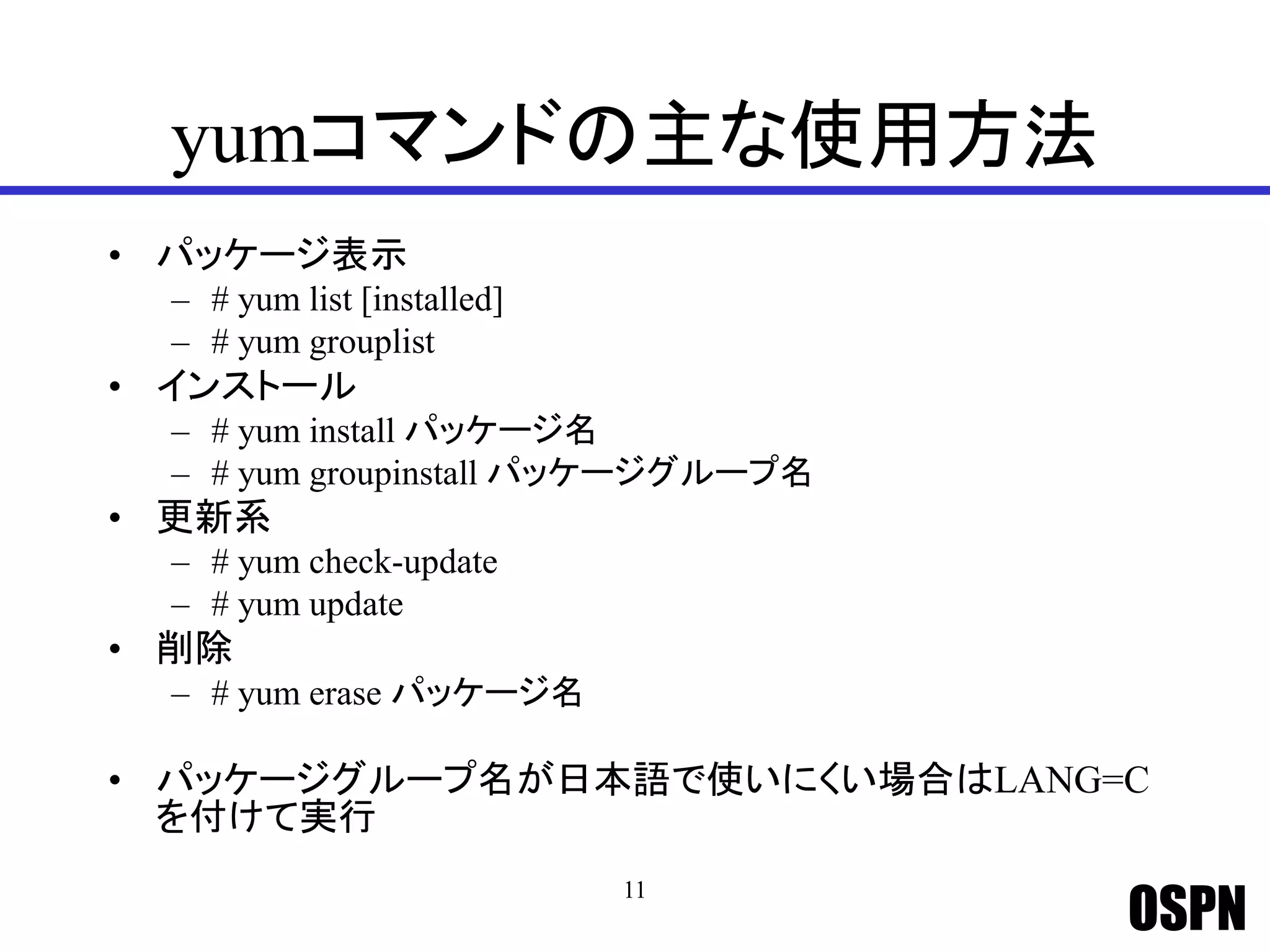 OSPN
yumコマンドの主な使用方法
• パッケージ表示
– # yum list [installed]
– # yum grouplist
• インストール
– # yum install パッケージ名
– # yum groupinstall パッケージグループ名
• 更新系
– # yum check-update
– # yum update
• 削除
– # yum erase パッケージ名
• パッケージグループ名が日本語で使いにくい場合はLANG=C
を付けて実行
11
 