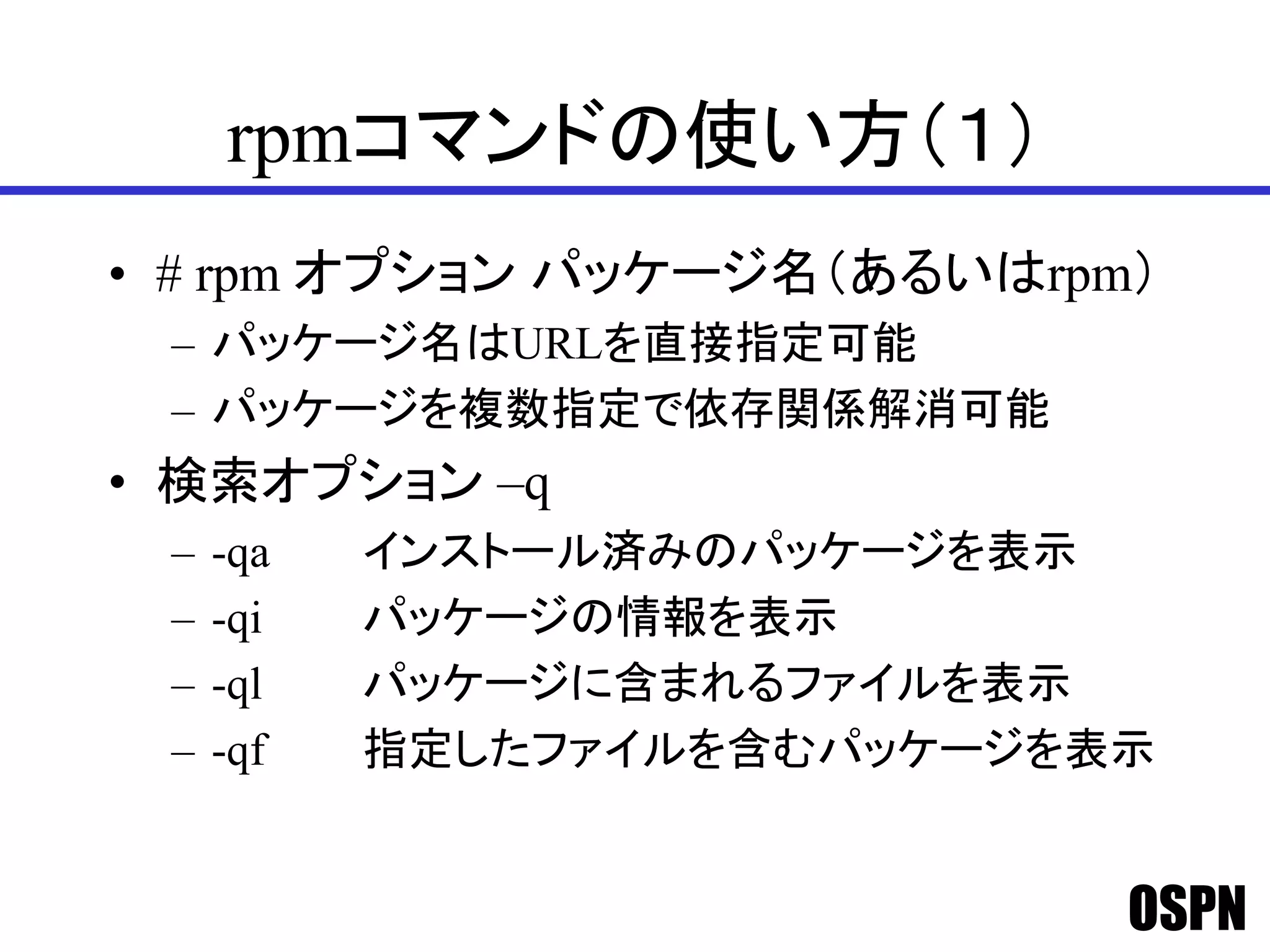 OSPN
rpmコマンドの使い方（１）
• # rpm オプション パッケージ名（あるいはrpm）
– パッケージ名はURLを直接指定可能
– パッケージを複数指定で依存関係解消可能
• 検索オプション –q
– -qa インストール済みのパッケージを表示
– -qi パッケージの情報を表示
– -ql パッケージに含まれるファイルを表示
– -qf 指定したファイルを含むパッケージを表示
 
