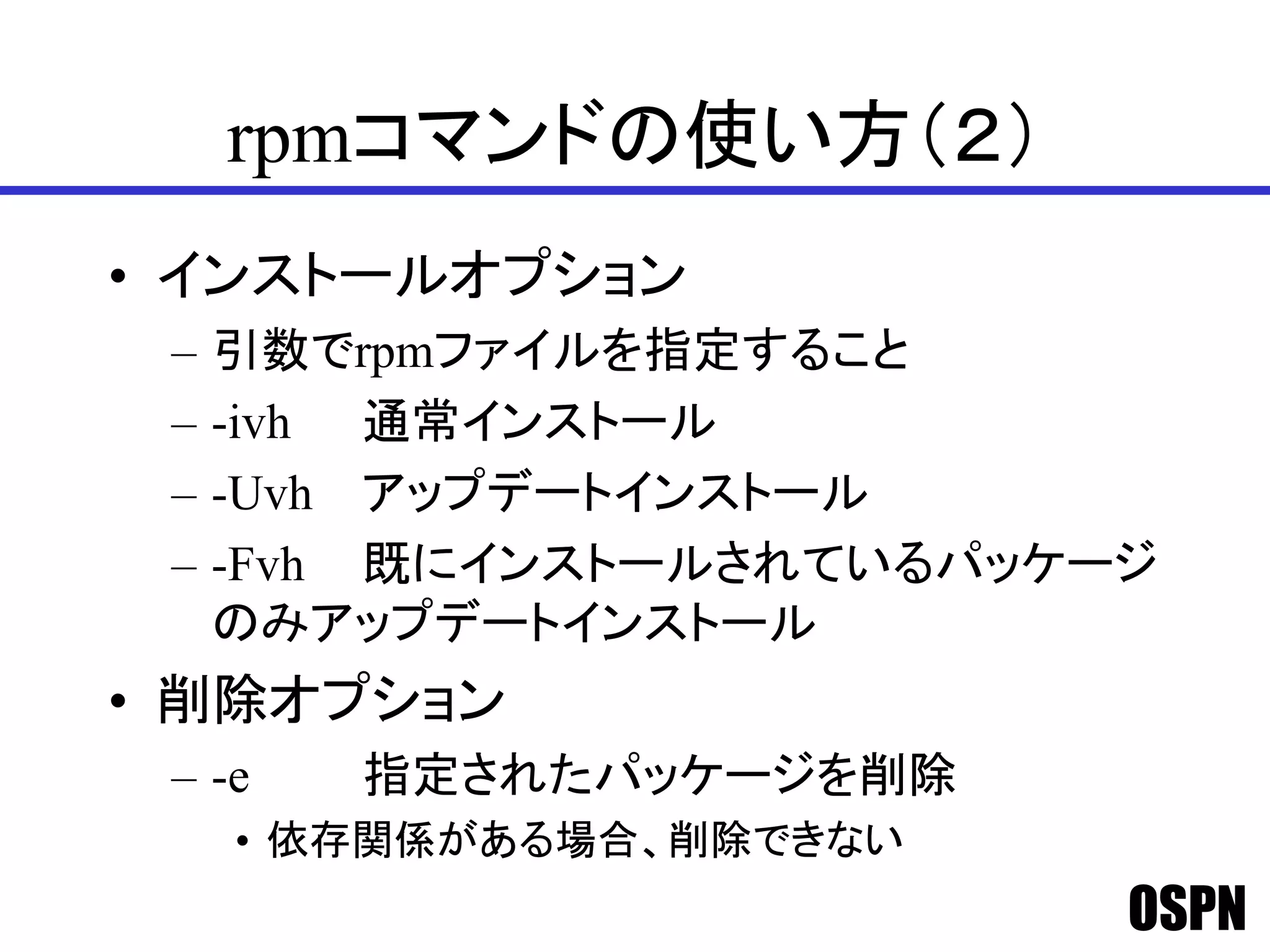 OSPN
rpmコマンドの使い方（２）
• インストールオプション
– 引数でrpmファイルを指定すること
– -ivh 通常インストール
– -Uvh アップデートインストール
– -Fvh 既にインストールされているパッケージ
のみアップデートインストール
• 削除オプション
– -e 指定されたパッケージを削除
• 依存関係がある場合、削除できない
 