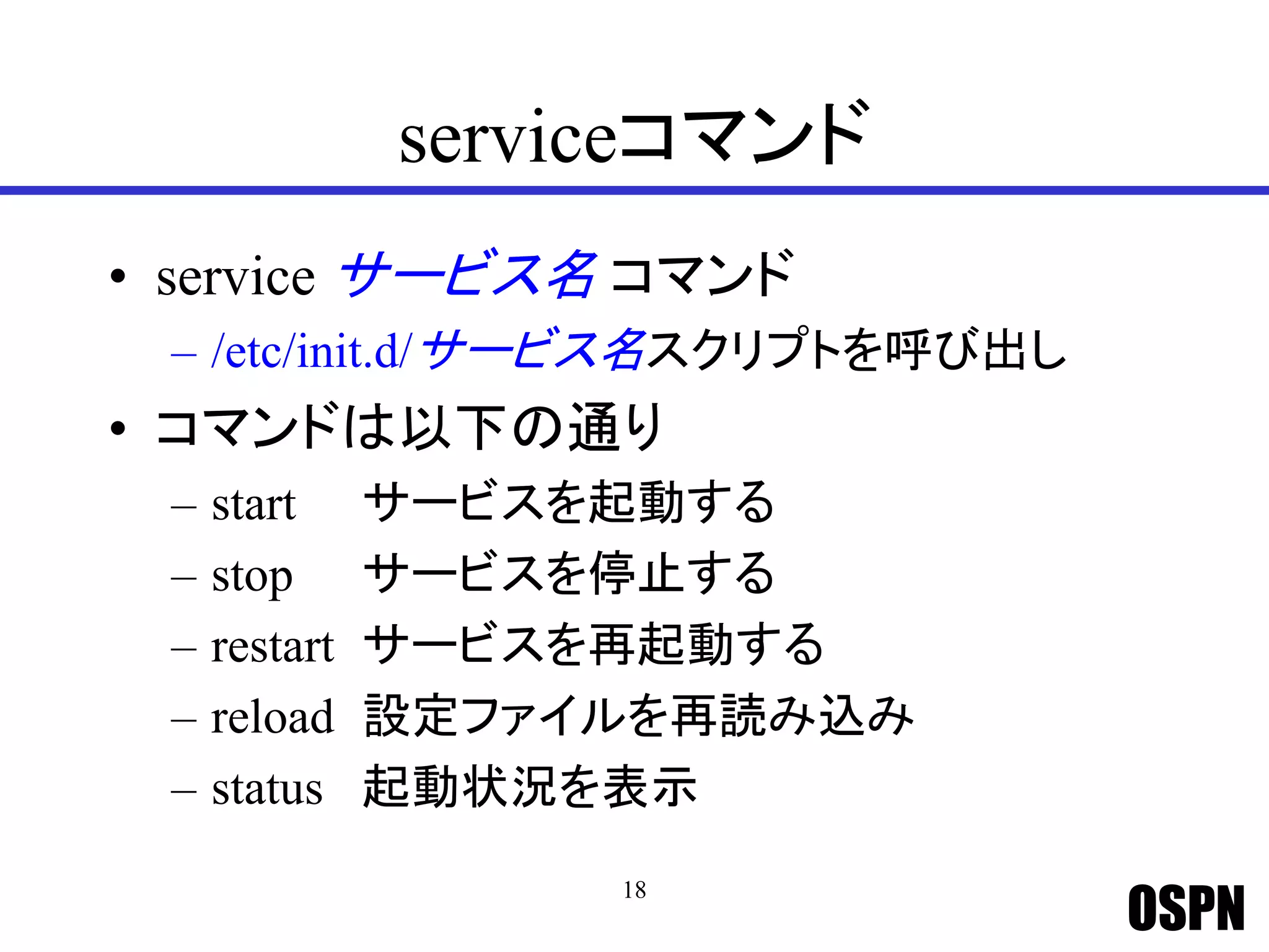 OSPN
serviceコマンド
• service サービス名 コマンド
– /etc/init.d/サービス名スクリプトを呼び出し
• コマンドは以下の通り
– start サービスを起動する
– stop サービスを停止する
– restart サービスを再起動する
– reload 設定ファイルを再読み込み
– status 起動状況を表示
18
 
