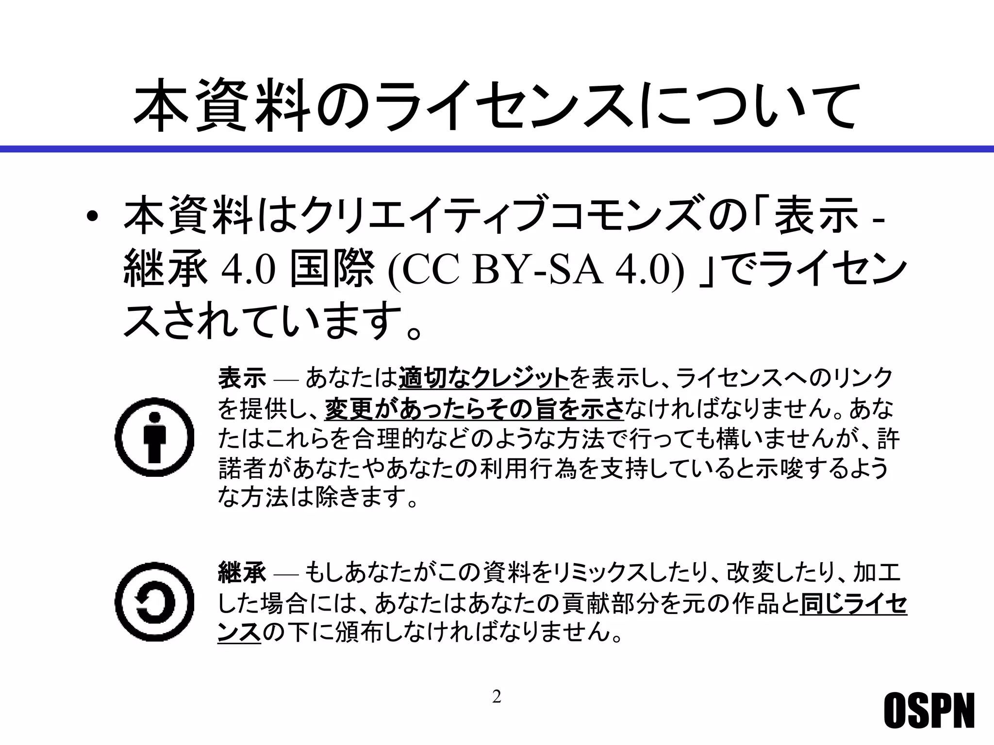 OSPN
本資料のライセンスについて
• 本資料はクリエイティブコモンズの「表示 -
継承 4.0 国際 (CC BY-SA 4.0) 」でライセン
スされています。
2
表示 — あなたは適切なクレジットを表示し、ライセンスへのリンク
を提供し、変更があったらその旨を示さなければなりません。あな
たはこれらを合理的などのような方法で行っても構いませんが、許
諾者があなたやあなたの利用行為を支持していると示唆するよう
な方法は除きます。
継承 — もしあなたがこの資料をリミックスしたり、改変したり、加工
した場合には、あなたはあなたの貢献部分を元の作品と同じライセ
ンスの下に頒布しなければなりません。
 