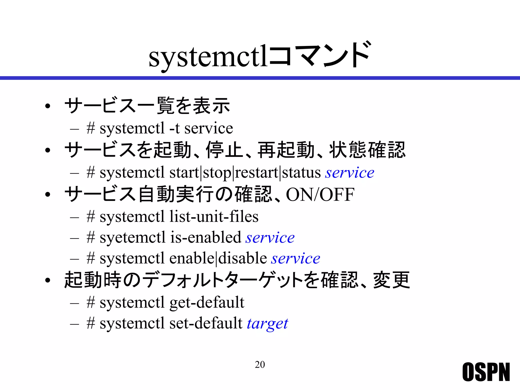 OSPN
systemctlコマンド
• サービス一覧を表示
– # systemctl -t service
• サービスを起動、停止、再起動、状態確認
– # systemctl start|stop|restart|status service
• サービス自動実行の確認、ON/OFF
– # systemctl list-unit-files
– # syetemctl is-enabled service
– # systemctl enable|disable service
• 起動時のデフォルトターゲットを確認、変更
– # systemctl get-default
– # systemctl set-default target
20
 