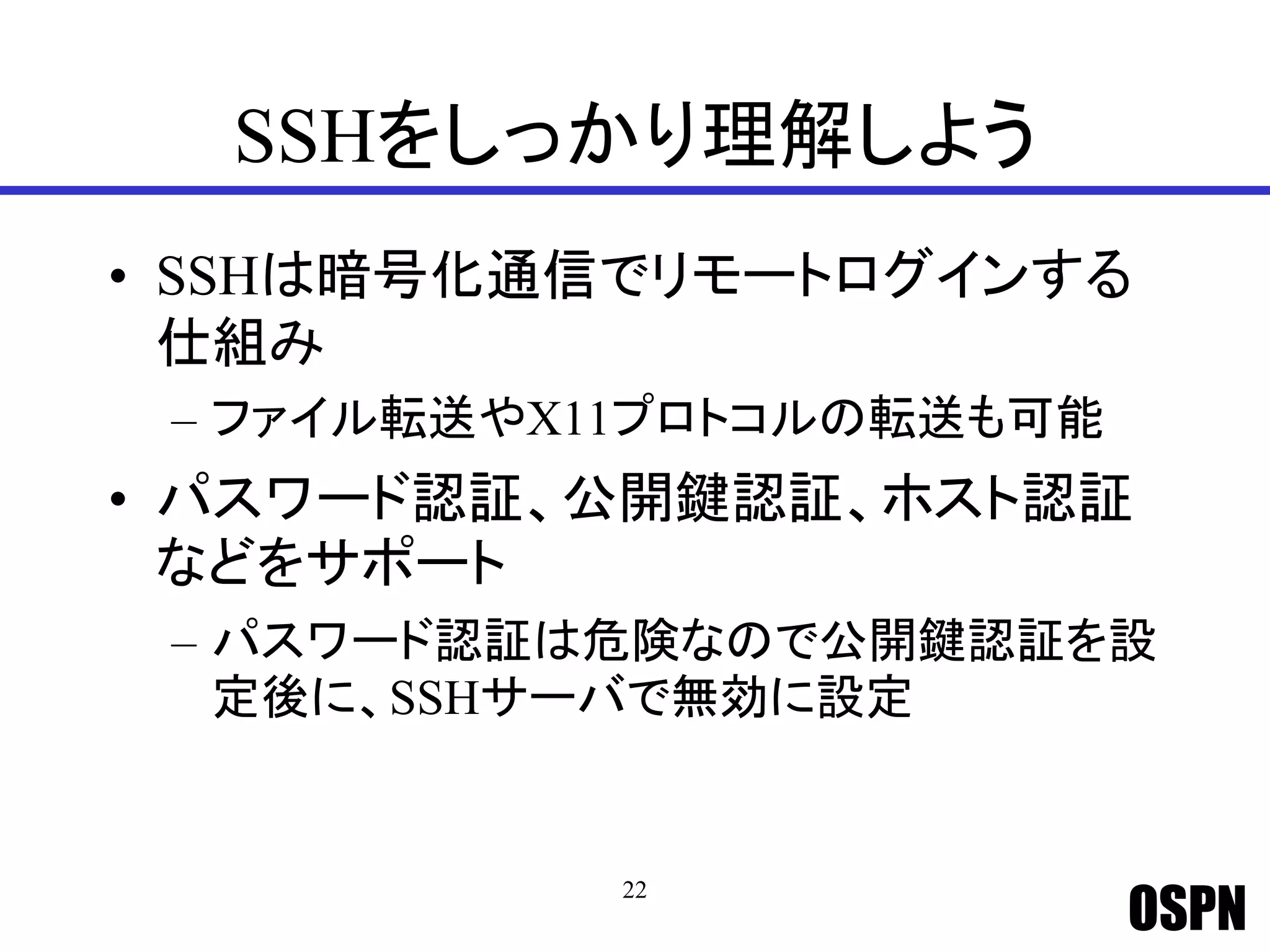 OSPN
SSHをしっかり理解しよう
• SSHは暗号化通信でリモートログインする
仕組み
– ファイル転送やX11プロトコルの転送も可能
• パスワード認証、公開鍵認証、ホスト認証
などをサポート
– パスワード認証は危険なので公開鍵認証を設
定後に、SSHサーバで無効に設定
22
 