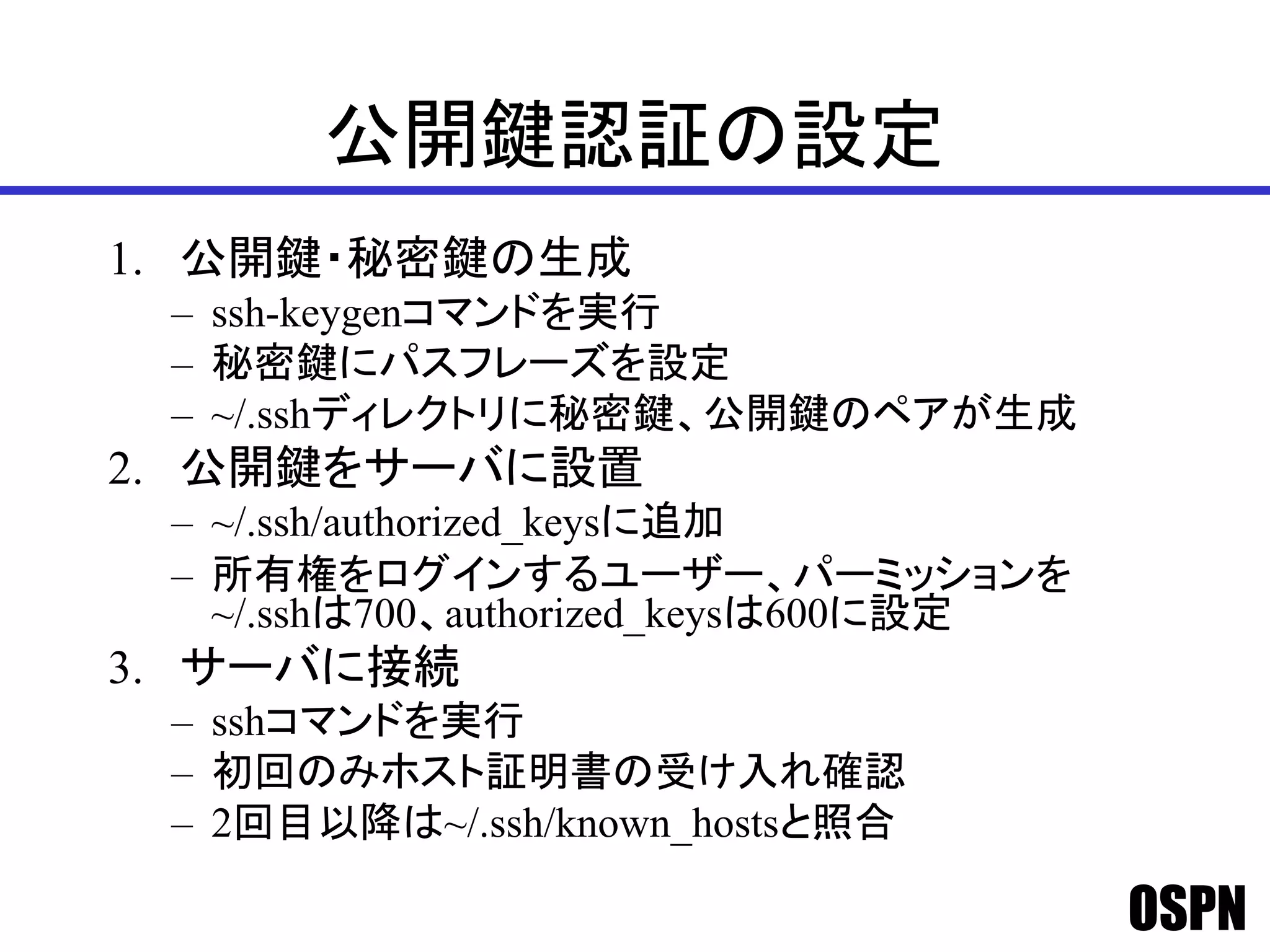 OSPN
公開鍵認証の設定
1. 公開鍵・秘密鍵の生成
– ssh-keygenコマンドを実行
– 秘密鍵にパスフレーズを設定
– ~/.sshディレクトリに秘密鍵、公開鍵のペアが生成
2. 公開鍵をサーバに設置
– ~/.ssh/authorized_keysに追加
– 所有権をログインするユーザー、パーミッションを
~/.sshは700、authorized_keysは600に設定
3. サーバに接続
– sshコマンドを実行
– 初回のみホスト証明書の受け入れ確認
– 2回目以降は~/.ssh/known_hostsと照合
 
