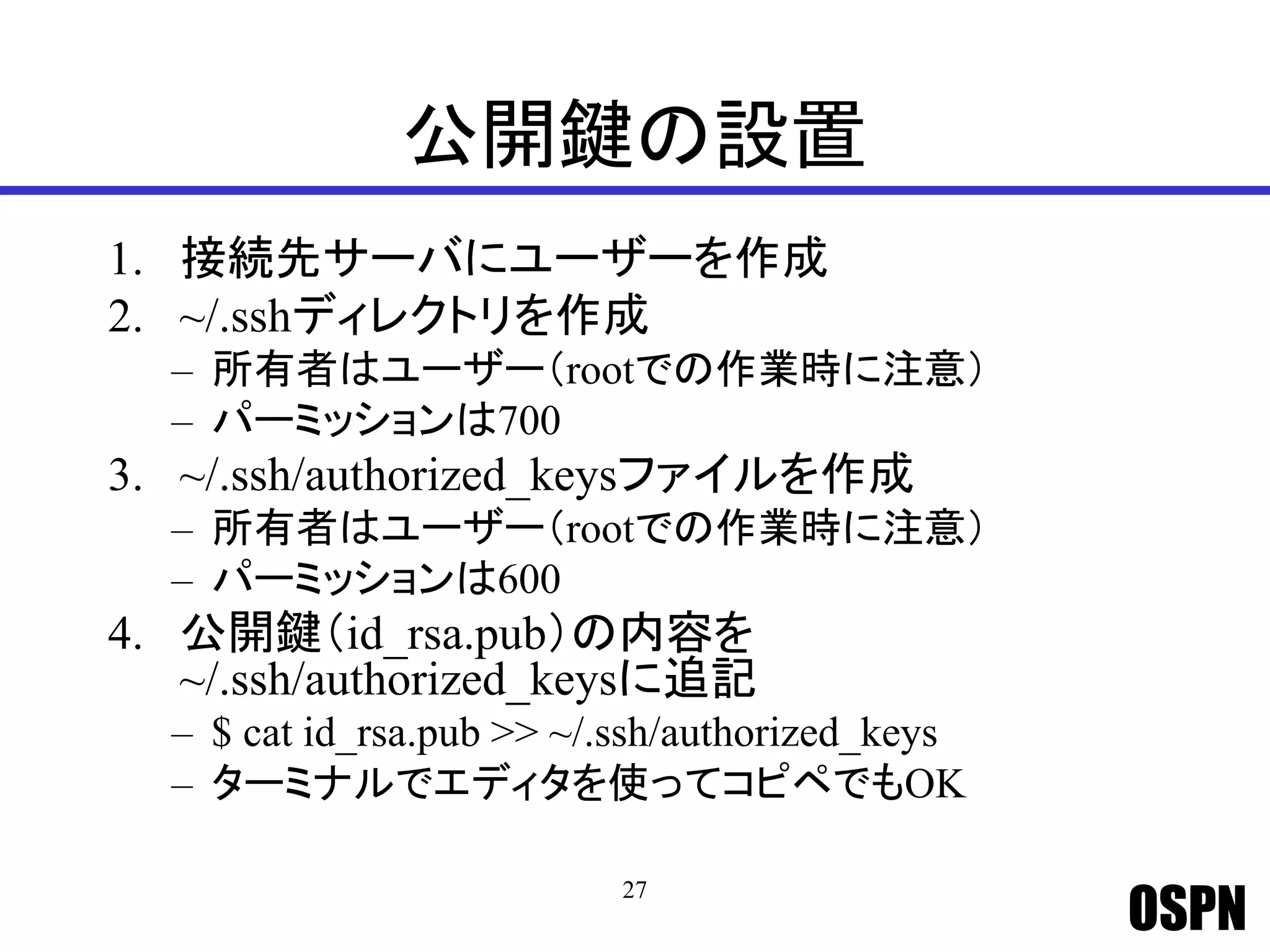 OSPN
公開鍵の設置
1. 接続先サーバにユーザーを作成
2. ~/.sshディレクトリを作成
– 所有者はユーザー（rootでの作業時に注意）
– パーミッションは700
3. ~/.ssh/authorized_keysファイルを作成
– 所有者はユーザー（rootでの作業時に注意）
– パーミッションは600
4. 公開鍵（id_rsa.pub）の内容を
~/.ssh/authorized_keysに追記
– $ cat id_rsa.pub >> ~/.ssh/authorized_keys
– ターミナルでエディタを使ってコピペでもOK
27
 