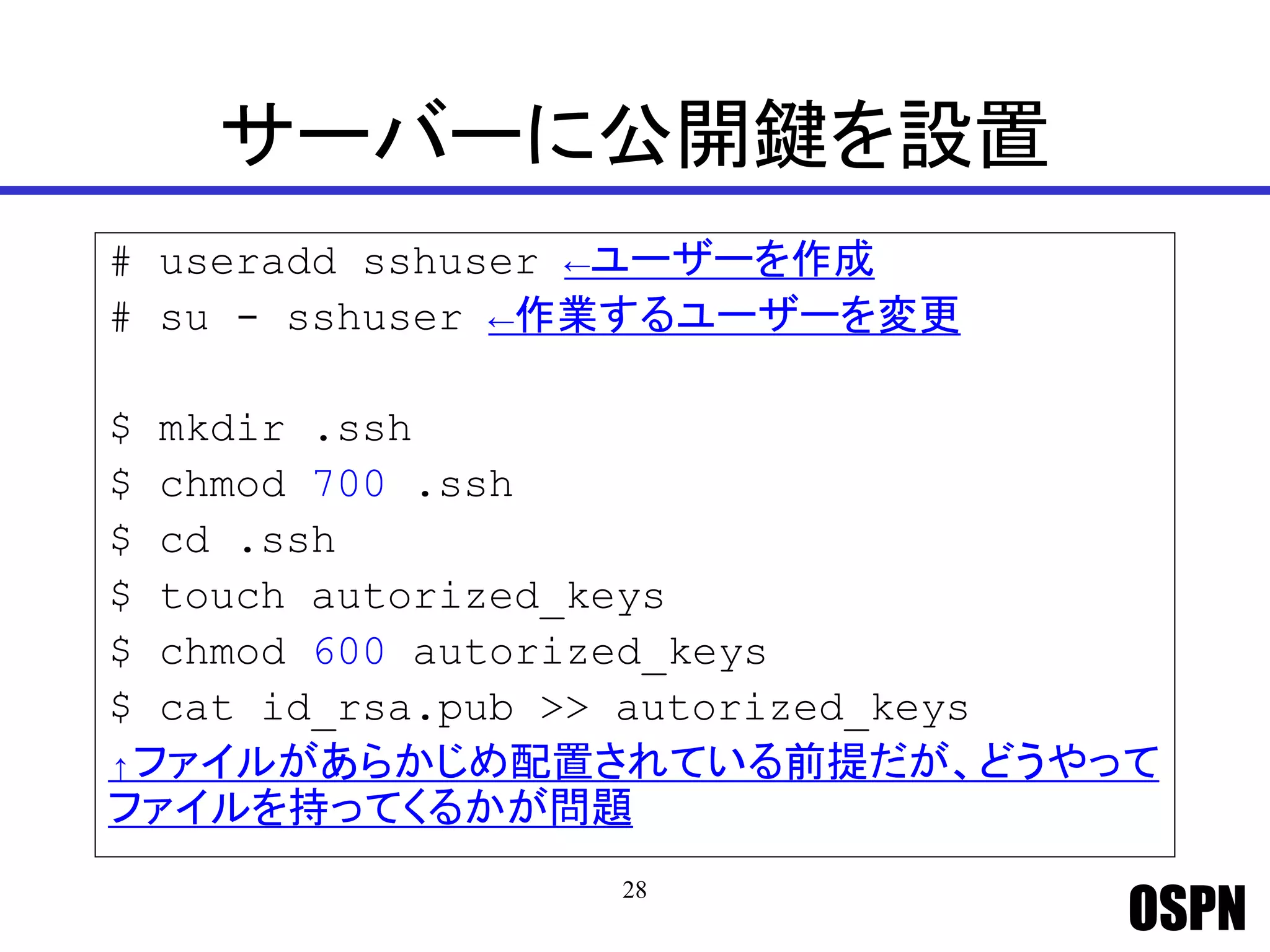 OSPN
サーバーに公開鍵を設置
# useradd sshuser ←ユーザーを作成
# su - sshuser ←作業するユーザーを変更
$ mkdir .ssh
$ chmod 700 .ssh
$ cd .ssh
$ touch autorized_keys
$ chmod 600 autorized_keys
$ cat id_rsa.pub >> autorized_keys
↑ファイルがあらかじめ配置されている前提だが、どうやって
ファイルを持ってくるかが問題
28
 
