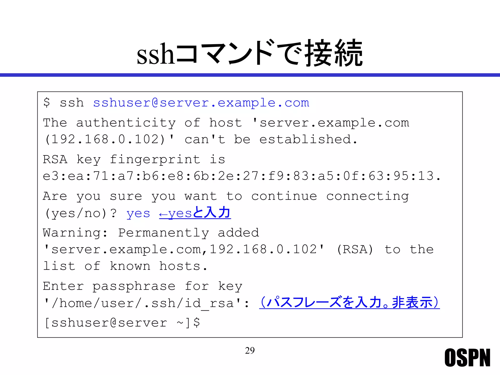 OSPN
sshコマンドで接続
$ ssh sshuser@server.example.com
The authenticity of host 'server.example.com
(192.168.0.102)' can't be established.
RSA key fingerprint is
e3:ea:71:a7:b6:e8:6b:2e:27:f9:83:a5:0f:63:95:13.
Are you sure you want to continue connecting
(yes/no)? yes ←yesと入力
Warning: Permanently added
'server.example.com,192.168.0.102' (RSA) to the
list of known hosts.
Enter passphrase for key
'/home/user/.ssh/id_rsa': （パスフレーズを入力。非表示）
[sshuser@server ~]$
29
 