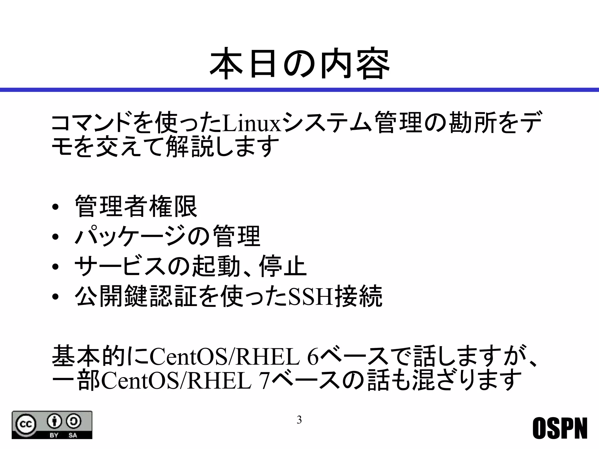 OSPN
本日の内容
コマンドを使ったLinuxシステム管理の勘所をデ
モを交えて解説します
• 管理者権限
• パッケージの管理
• サービスの起動、停止
• 公開鍵認証を使ったSSH接続
基本的にCentOS/RHEL 6ベースで話しますが、
一部CentOS/RHEL 7ベースの話も混ざります
3
 