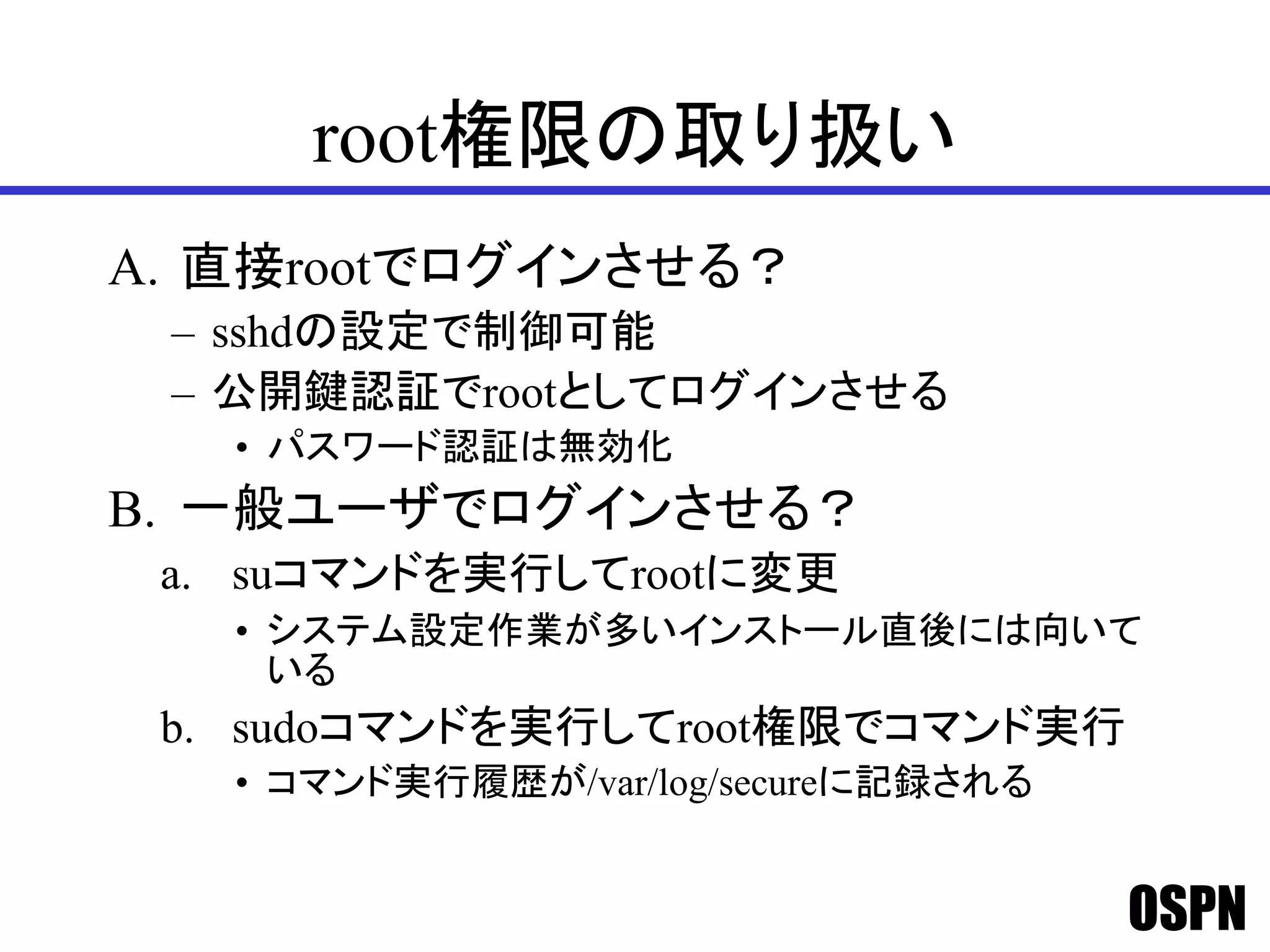 OSPN
root権限の取り扱い
A. 直接rootでログインさせる？
– sshdの設定で制御可能
– 公開鍵認証でrootとしてログインさせる
• パスワード認証は無効化
B. 一般ユーザでログインさせる？
a. suコマンドを実行してrootに変更
• システム設定作業が多いインストール直後には向いて
いる
b. sudoコマンドを実行してroot権限でコマンド実行
• コマンド実行履歴が/var/log/secureに記録される
 