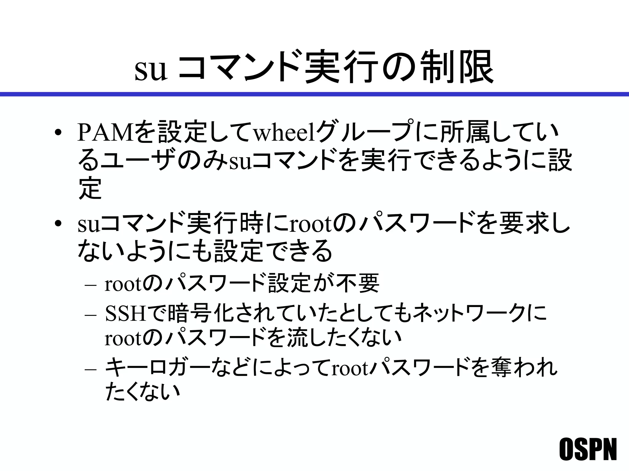 OSPN
su コマンド実行の制限
• PAMを設定してwheelグループに所属してい
るユーザのみsuコマンドを実行できるように設
定
• suコマンド実行時にrootのパスワードを要求し
ないようにも設定できる
– rootのパスワード設定が不要
– SSHで暗号化されていたとしてもネットワークに
rootのパスワードを流したくない
– キーロガーなどによってrootパスワードを奪われ
たくない
 