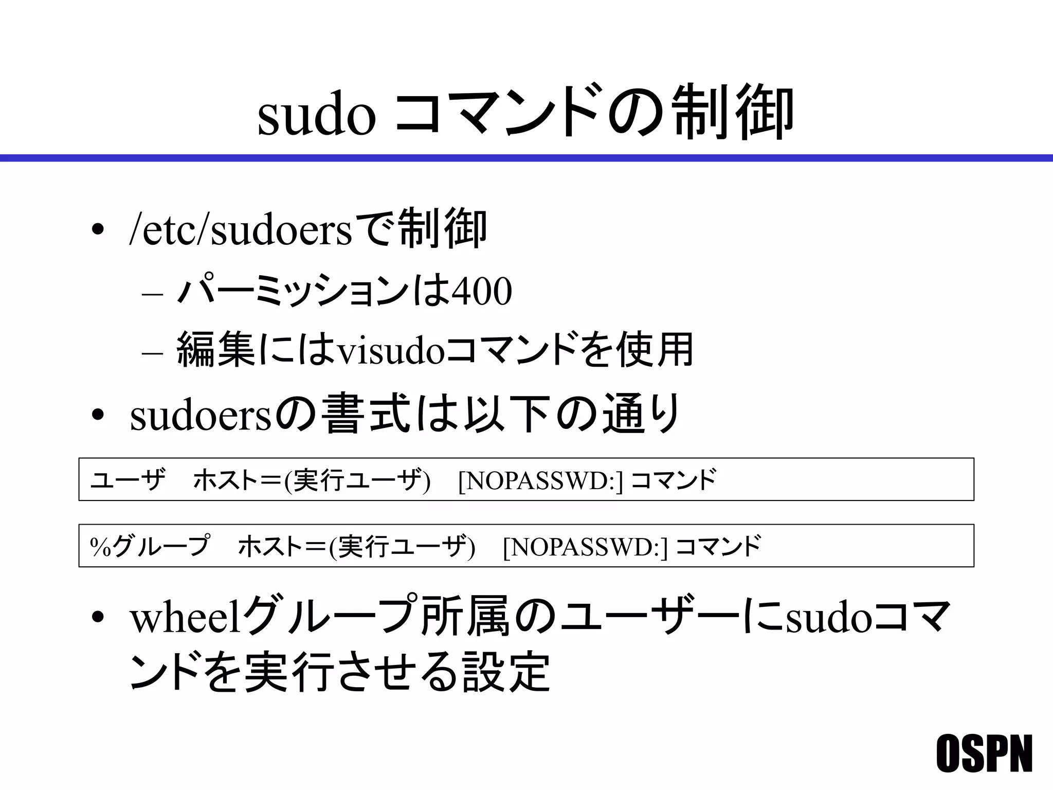 OSPN
sudo コマンドの制御
• /etc/sudoersで制御
– パーミッションは400
– 編集にはvisudoコマンドを使用
• sudoersの書式は以下の通り
• wheelグループ所属のユーザーにsudoコマ
ンドを実行させる設定
ユーザ ホスト＝(実行ユーザ) [NOPASSWD:] コマンド
%グループ ホスト＝(実行ユーザ) [NOPASSWD:] コマンド
 