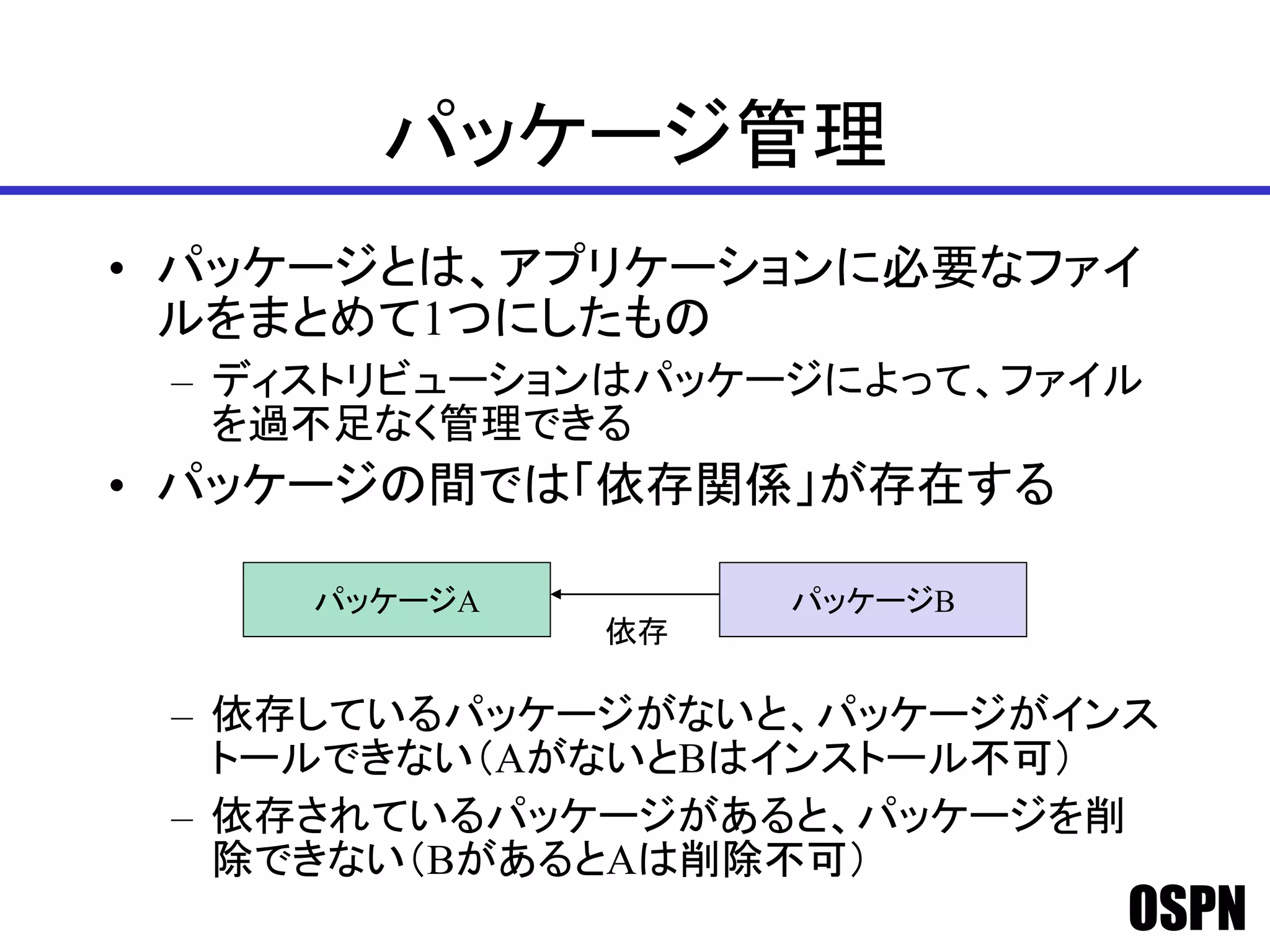 OSPN
パッケージ管理
• パッケージとは、アプリケーションに必要なファイ
ルをまとめて1つにしたもの
– ディストリビューションはパッケージによって、ファイル
を過不足なく管理できる
• パッケージの間では「依存関係」が存在する
– 依存しているパッケージがないと、パッケージがインス
トールできない（AがないとBはインストール不可）
– 依存されているパッケージがあると、パッケージを削
除できない（BがあるとAは削除不可）
パッケージA パッケージB
依存
 