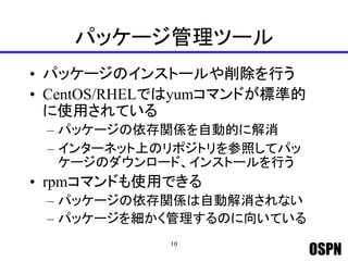 OSPN
パッケージ管理ツール
• パッケージのインストールや削除を行う
• CentOS/RHELではyumコマンドが標準的
に使用されている
– パッケージの依存関係を自動的に解消
– インターネット上のリポジトリを参照してパッ
ケージのダウンロード、インストールを行う
• rpmコマンドも使用できる
– パッケージの依存関係は自動解消されない
– パッケージを細かく管理するのに向いている
10
 