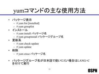 OSPN
yumコマンドの主な使用方法
• パッケージ表示
– # yum list [installed]
– # yum grouplist
• インストール
– # yum install パッケージ名
– # yum groupinstall パッケージグループ名
• 更新系
– # yum check-update
– # yum update
• 削除
– # yum erase パッケージ名
• パッケージグループ名が日本語で使いにくい場合はLANG=C
を付けて実行
11
 
