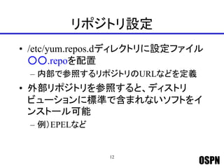 OSPN
リポジトリ設定
• /etc/yum.repos.dディレクトリに設定ファイル
○○.repoを配置
– 内部で参照するリポジトリのURLなどを定義
• 外部リポジトリを参照すると、ディストリ
ビューションに標準で含まれないソフトをイ
ンストール可能
– 例）EPELなど
12
 