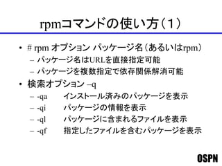 OSPN
rpmコマンドの使い方（１）
• # rpm オプション パッケージ名（あるいはrpm）
– パッケージ名はURLを直接指定可能
– パッケージを複数指定で依存関係解消可能
• 検索オプション –q
– -qa インストール済みのパッケージを表示
– -qi パッケージの情報を表示
– -ql パッケージに含まれるファイルを表示
– -qf 指定したファイルを含むパッケージを表示
 