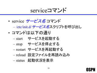 OSPN
serviceコマンド
• service サービス名 コマンド
– /etc/init.d/サービス名スクリプトを呼び出し
• コマンドは以下の通り
– start サービスを起動する
– stop サービスを停止する
– restart サービスを再起動する
– reload 設定ファイルを再読み込み
– status 起動状況を表示
18
 