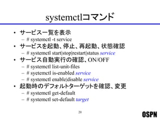 OSPN
systemctlコマンド
• サービス一覧を表示
– # systemctl -t service
• サービスを起動、停止、再起動、状態確認
– # systemctl start|stop|restart|status service
• サービス自動実行の確認、ON/OFF
– # systemctl list-unit-files
– # syetemctl is-enabled service
– # systemctl enable|disable service
• 起動時のデフォルトターゲットを確認、変更
– # systemctl get-default
– # systemctl set-default target
20
 