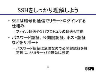 OSPN
SSHをしっかり理解しよう
• SSHは暗号化通信でリモートログインする
仕組み
– ファイル転送やX11プロトコルの転送も可能
• パスワード認証、公開鍵認証、ホスト認証
などをサポート
– パスワード認証は危険なので公開鍵認証を設
定後に、SSHサーバで無効に設定
22
 