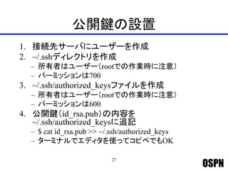 OSPN
公開鍵の設置
1. 接続先サーバにユーザーを作成
2. ~/.sshディレクトリを作成
– 所有者はユーザー（rootでの作業時に注意）
– パーミッションは700
3. ~/.ssh/authorized_keysファイルを作成
– 所有者はユーザー（rootでの作業時に注意）
– パーミッションは600
4. 公開鍵（id_rsa.pub）の内容を
~/.ssh/authorized_keysに追記
– $ cat id_rsa.pub >> ~/.ssh/authorized_keys
– ターミナルでエディタを使ってコピペでもOK
27
 