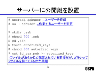 OSPN
サーバーに公開鍵を設置
# useradd sshuser ←ユーザーを作成
# su - sshuser ←作業するユーザーを変更
$ mkdir .ssh
$ chmod 700 .ssh
$ cd .ssh
$ touch autorized_keys
$ chmod 600 autorized_keys
$ cat id_rsa.pub >> autorized_keys
↑ファイルがあらかじめ配置されている前提だが、どうやって
ファイルを持ってくるかが問題
28
 