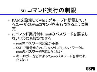 OSPN
su コマンド実行の制限
• PAMを設定してwheelグループに所属してい
るユーザのみsuコマンドを実行できるように設
定
• suコマンド実行時にrootのパスワードを要求し
ないようにも設定できる
– rootのパスワード設定が不要
– SSHで暗号化されていたとしてもネットワークに
rootのパスワードを流したくない
– キーロガーなどによってrootパスワードを奪われ
たくない
 
