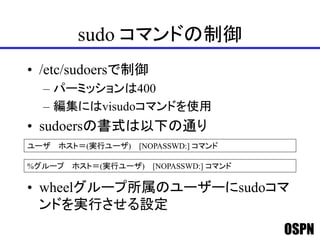 OSPN
sudo コマンドの制御
• /etc/sudoersで制御
– パーミッションは400
– 編集にはvisudoコマンドを使用
• sudoersの書式は以下の通り
• wheelグループ所属のユーザーにsudoコマ
ンドを実行させる設定
ユーザ ホスト＝(実行ユーザ) [NOPASSWD:] コマンド
%グループ ホスト＝(実行ユーザ) [NOPASSWD:] コマンド
 