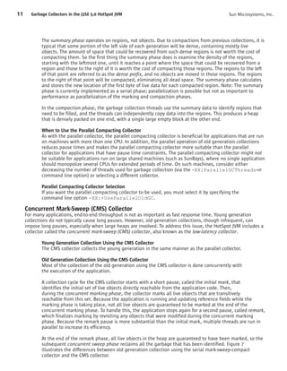 11     Garbage Collectors in the J2SE 5.0 HotSpot JVM                                                  Sun Microsystems, Inc.




            The summary phase operates on regions, not objects. Due to compactions from previous collections, it is
            typical that some portion of the left side of each generation will be dense, containing mostly live
            objects. The amount of space that could be recovered from such dense regions is not worth the cost of
            compacting them. So the first thing the summary phase does is examine the density of the regions,
            starting with the leftmost one, until it reaches a point where the space that could be recovered from a
            region and those to the right of it is worth the cost of compacting those regions. The regions to the left
            of that point are referred to as the dense prefix, and no objects are moved in those regions. The regions
            to the right of that point will be compacted, eliminating all dead space. The summary phase calculates
            and stores the new location of the first byte of live data for each compacted region. Note: The summary
            phase is currently implemented as a serial phase; parallelization is possible but not as important to
            performance as parallelization of the marking and compaction phases.

            In the compaction phase, the garbage collection threads use the summary data to identify regions that
            need to be filled, and the threads can independently copy data into the regions. This produces a heap
            that is densely packed on one end, with a single large empty block at the other end.

            When to Use the Parallel Compacting Collector
            As with the parallel collector, the parallel compacting collector is beneficial for applications that are run
            on machines with more than one CPU. In addition, the parallel operation of old generation collections
            reduces pause times and makes the parallel compacting collector more suitable than the parallel
            collector for applications that have pause time constraints. The parallel compacting collector might not
            be suitable for applications run on large shared machines (such as SunRays), where no single application
            should monopolize several CPUs for extended periods of time. On such machines, consider either
            decreasing the number of threads used for garbage collection (via the –XX:ParallelGCThreads=n
            command line option) or selecting a different collector.

            Parallel Compacting Collector Selection
            If you want the parallel compacting collector to be used, you must select it by specifying the
            command line option -XX:+UseParallelOldGC.

     Concurrent Mark-Sweep (CMS) Collector
     For many applications, end-to-end throughput is not as important as fast response time. Young generation
     collections do not typically cause long pauses. However, old generation collections, though infrequent, can
     impose long pauses, especially when large heaps are involved. To address this issue, the HotSpot JVM includes a
     collector called the concurrent mark-sweep (CMS) collector, also known as the low-latency collector.

            Young Generation Collection Using the CMS Collector
            The CMS collector collects the young generation in the same manner as the parallel collector.

            Old Generation Collection Using the CMS Collector
            Most of the collection of the old generation using the CMS collector is done concurrently with
            the execution of the application.

            A collection cycle for the CMS collector starts with a short pause, called the initial mark, that
            identifies the initial set of live objects directly reachable from the application code. Then,
            during the concurrent marking phase, the collector marks all live objects that are transitively
            reachable from this set. Because the application is running and updating reference fields while the
            marking phase is taking place, not all live objects are guaranteed to be marked at the end of the
            concurrent marking phase. To handle this, the application stops again for a second pause, called remark,
            which finalizes marking by revisiting any objects that were modified during the concurrent marking
            phase. Because the remark pause is more substantial than the initial mark, multiple threads are run in
            parallel to increase its efficiency.

            At the end of the remark phase, all live objects in the heap are guaranteed to have been marked, so the
            subsequent concurrent sweep phase reclaims all the garbage that has been identified. Figure 7
            illustrates the differences between old generation collection using the serial mark-sweep-compact
            collector and the CMS collector.
 