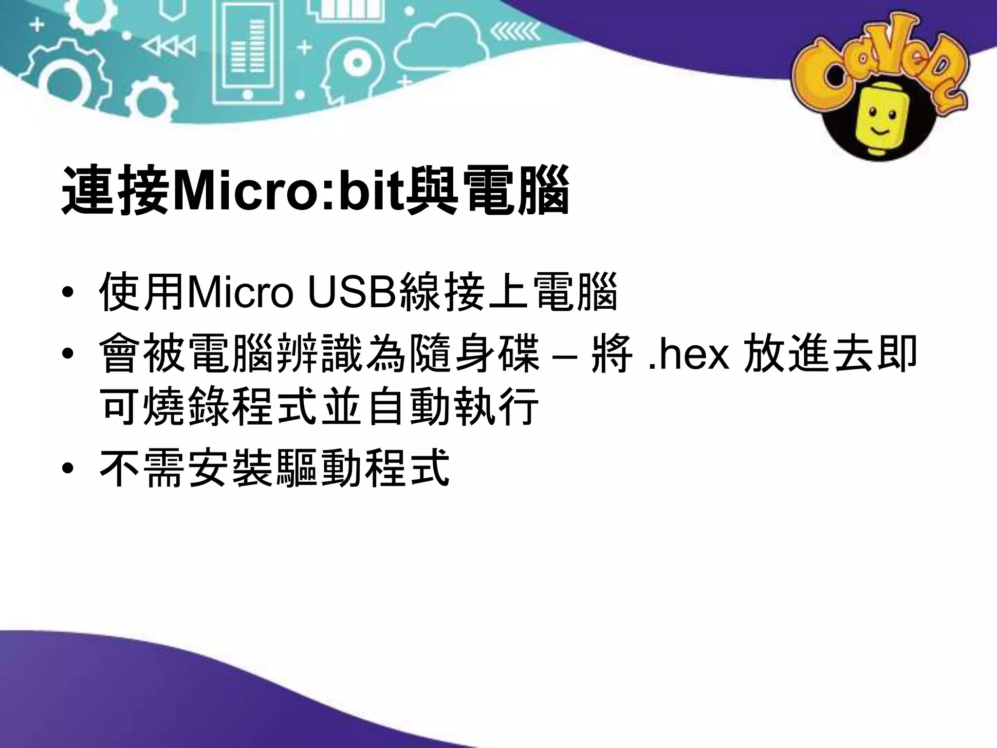 連接Micro:bit與電腦
• 使用Micro USB線接上電腦
• 會被電腦辨識為隨身碟 – 將 .hex 放進去即
可燒錄程式並自動執行
• 不需安裝驅動程式
 