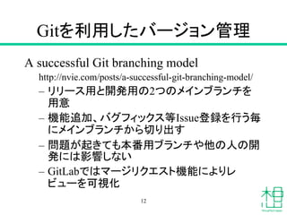 Gitを利用したバージョン管理
A successful Git branching model
http://nvie.com/posts/a-successful-git-branching-model/
– リリース用と開発用の2つのメインブランチを
用意
– 機能追加、バグフィックス等Issue登録を行う毎
にメインブランチから切り出す
– 問題が起きても本番用ブランチや他の人の開
発には影響しない
– GitLabではマージリクエスト機能によりレ
ビューを可視化
12
 