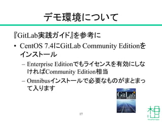デモ環境について
『GitLab実践ガイド』を参考に
• CentOS 7.4にGitLab Community Editionを
インストール
– Enterprise Editionでもライセンスを有効にしな
ければCommunity Edition相当
– Omnibusインストールで必要なものがまとまっ
て入ります
17
 