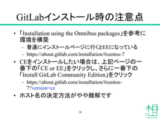 GitLabインストール時の注意点
• 「Installation using the Omnibus packages」を参考に
環境を構築
– 普通にインストールページに行くとEEになっている
– https://about.gitlab.com/installation/#centos-7
• CEをインストールしたい場合は、上記ページの一
番下の「CE or EE」をクリックし、さらに一番下の
「Install GitLab Community Edition」をクリック
– https://about.gitlab.com/installation/#centos-
7?version=ce
• ホスト名の決定方法がやや難解です
18
 