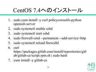 CentOS 7.4へのインストール
1. sudo yum install -y curl policycoreutils-python
openssh-server
2. sudo systemctl enable sshd
3. sudo systemctl start sshd
4. sudo firewall-cmd --permanent --add-service=http
5. sudo systemctl reload firewalld
6. curl
https://packages.gitlab.com/install/repositories/gitl
ab/gitlab-ce/script.rpm.sh | sudo bash
7. yum install -y gitlab-ce
19
 