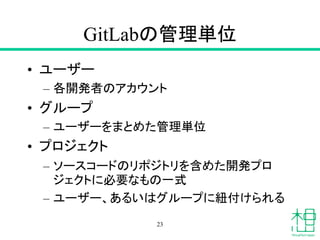 GitLabの管理単位
• ユーザー
– 各開発者のアカウント
• グループ
– ユーザーをまとめた管理単位
• プロジェクト
– ソースコードのリポジトリを含めた開発プロ
ジェクトに必要なもの一式
– ユーザー、あるいはグループに紐付けられる
23
 