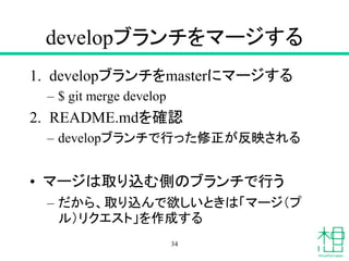 developブランチをマージする
1. developブランチをmasterにマージする
– $ git merge develop
2. README.mdを確認
– developブランチで行った修正が反映される
• マージは取り込む側のブランチで行う
– だから、取り込んで欲しいときは「マージ（プ
ル）リクエスト」を作成する
34
 