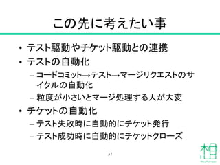 この先に考えたい事
• テスト駆動やチケット駆動との連携
• テストの自動化
– コードコミット→テスト→マージリクエストのサ
イクルの自動化
– 粒度が小さいとマージ処理する人が大変
• チケットの自動化
– テスト失敗時に自動的にチケット発行
– テスト成功時に自動的にチケットクローズ
37
 