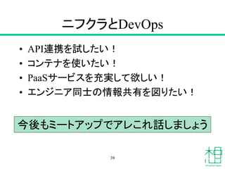 ニフクラとDevOps
• API連携を試したい！
• コンテナを使いたい！
• PaaSサービスを充実して欲しい！
• エンジニア同士の情報共有を図りたい！
39
今後もミートアップでアレこれ話しましょう
 