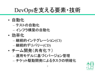 DevOpsを支える要素・技術
• 自動化
– テストの自動化
– インフラ構築の自動化
• 効率化
– 継続的インテグレーション(CI)
– 継続的デリバリー(CD)
• チーム開発（共有化？）
– 運用モデルに基づくバージョン管理
– チケット駆動開発によるタスクの明確化
7
 