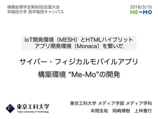 サイバー・フィジカルモバイルアプリ
構築環境 Me-Mo の開発
東京工科大学 メディア学部 メディア学科
本間圭祐 岡崎博樹 上林憲行
IoT開発環境（MESH）とHTMLハイブリット
アプリ開発環境（Monaca）を繋いだ
2018/3/15情報処理学会第80回全国大会
早稲田大学 西早稲田キャンパス
 