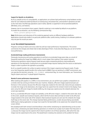 P6 Runtime Issues                                                                                   Sun Microsystems, Inc.




Support for OpenGL on all platforms
As of 5.0, Java2D can be run using OpenGL, so applications can achieve high performance using hardware acceler-
ation for such advanced rendering features as translucency, anti-aliased text, and transform operations (as well
as the more basic line/ﬁll/copy operations used in GUIs). OpenGL is supported in all Sun-provided platforms
(Windows, Linux, and Solaris).
However, due to inconsistent driver support, OpenGL rendering is not enabled by default on any platform.
To enable the acceleration, use the following command-line ﬂag:
    –Dsun.java2d.opengl=true
Note: Performance and robustness of this rendering approach varies on different hardware platforms.
Applications should only enable it on particular platforms after careful testing. Enabling it on unknown platforms
may not give the results you want.


1.2.4 X11-related Improvements
Programs running on Solaris and Linux under X11 will see major performance improvements. This section
summarizes the changes and shows how to take advantage of them. It also describes ﬂags you can set to further
tune performance.

Accelerated-image reading performance improvements
Previously, translucency and scaling operations to and from an accelerated image were slow, as a result of
frequently reading the image from VRAM, which is much slower than reading it from system memory.
Translucency operations require frequent reads because alpha compositing performs read-modify-write
operations on the destination. Scaling from an accelerated image requires reading from the source or destination
image in order to perform the operation successfully.
As of 1.4, Java2D transfers the surface to system memory if the image is experiencing frequent reads. If reads
occur less frequently, Java2D transfers the surface back to VRAM. If you are working in a UNIX® environment, you
can override this heuristic using the J2D_PIXMAPS environment ﬂag. For more information, see “Environment
Flag for Solaris and Linux” in Java2D System Properties.

Remote X server performance improvements
When working with graphics in a UNIX or Linux environment, you can perform your graphics computations on
a remote client by running an X Server from your machine. However, off-screen images experienced poor per-
formance in this scenario, because the off-screen image was created on the client side. Every time you needed to
re-render the image to the destination, the image had to be copied from the remote X client to the display. If you
were using the off-screen image for double buffering, the image was copied across the network whenever the
screen was repainted.
As of 1.4, accelerated off-screen images are available, so the off-screen image is created on the server side, local
to the screen. Java2D uses X protocol requests, which tell the X server what and how to render to the off-screen
image located on the server side of the network. Only X protocol requests are sent over the network; the image
itself stays on the server side. This change improved Swing performance, as well, because Swing uses double-
buffering-do a Swing application no longer has to wait for the back buffer to be copied over the network for every
screen refresh.
One drawback with both remote X and DirectDraw is that neither antialiasing nor alpha-blending can be acceler-
ated. In fact, antialiasing and alpha blending operations on remote X are usually much slower than they were in
1.3 because the image must be copied to the X client to perform one of those operations, after which the new
image must be copied back to the server. The Java2D team is looking into solutions to this problem for future
 
