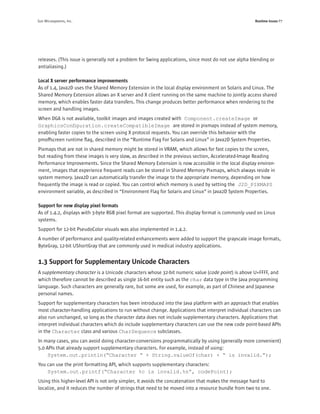 Sun Microsystems, Inc.                                                                                Runtime Issues P7




releases. (This issue is generally not a problem for Swing applications, since most do not use alpha blending or
antialiasing.)

Local X server performance improvements
As of 1.4, Java2D uses the Shared Memory Extension in the local display environment on Solaris and Linux. The
Shared Memory Extension allows an X server and X client running on the same machine to jointly access shared
memory, which enables faster data transfers. This change produces better performance when rendering to the
screen and handling images.
When DGA is not available, toolkit images and images created with Component.createImage or
GraphicsConﬁguration.createCompatibleImage are stored in pixmaps instead of system memory,
enabling faster copies to the screen using X protocol requests. You can override this behavior with the
pmoffscreen runtime ﬂag, described in the “Runtime Flag For Solaris and Linux” in Java2D System Properties.
Pixmaps that are not in shared memory might be stored in VRAM, which allows for fast copies to the screen,
but reading from these images is very slow, as described in the previous section, Accelerated-Image Reading
Performance Improvements. Since the Shared Memory Extension is now accessible in the local display environ-
ment, images that experience frequent reads can be stored in Shared Memory Pixmaps, which always reside in
system memory. Java2D can automatically transfer the image to the appropriate memory, depending on how
frequently the image is read or copied. You can control which memory is used by setting the J2D_PIXMAPS
environment variable, as described in “Environment Flag for Solaris and Linux” in Java2D System Properties.

Support for new display pixel formats
As of 1.4.2, displays with 3-byte RGB pixel format are supported. This display format is commonly used on Linux
systems.
Support for 12-bit PseudoColor visuals was also implemented in 1.4.2.
A number of performance and quality-related enhancements were added to support the grayscale image formats,
ByteGray, 12-bit UShortGray that are commonly used in medical industry applications.


1.3 Support for Supplementary Unicode Characters
A supplementary character is a Unicode characters whose 32-bit numeric value (code point) is above U+FFFF, and
which therefore cannot be described as single 16-bit entity such as the char data type in the Java programming
language. Such characters are generally rare, but some are used, for example, as part of Chinese and Japanese
personal names.
Support for supplementary characters has been introduced into the Java platform with an approach that enables
most character-handling applications to run without change. Applications that interpret individual characters can
also run unchanged, so long as the character data does not include supplementary characters. Applications that
interpret individual characters which do include supplementary characters can use the new code point-based APIs
in the Character class and various CharSequence subclasses.
In many cases, you can avoid doing character-conversions programmatically by using (generally more convenient)
5.0 APIs that already support supplementary characters. For example, instead of using:
     System.out.println(“Character “ + String.valueOf(char) + “ is invalid.”);
You can use the print formatting API, which supports supplementary characters:
    System.out.printf(“Character %c is invalid.%n”, codePoint);
Using this higher-level API is not only simpler, it avoids the concatenation that makes the message hard to
localize, and it reduces the number of strings that need to be moved into a resource bundle from two to one.
 