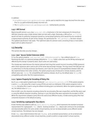 Sun Microsystems, Inc.                                                                                Runtime Issues P9




In addition:
   • HttpURLConnection.getErrorStream can be used to read the error page returned from the server.
     Prior to 1.4, getErrorStream() always returned null.
   • The HttpURLConnection.getResponseCode method works correctly.

1.4.2 URI Format
Beginning with version 1.4.2, class java.net.URI, a hostname in the host component of a hierarchical
URI that comprises only a single domain label can start with a digit. Previously, a URI such as s://123/p
would not have its authority component parsed as a server-based authority and it would thus be considered
a registry-based authority. As part of this change, the speciﬁcation for URI.getHost() has been revised.
The updated speciﬁcation now reads: “The rightmost label of a domain name consisting of two or more labels
begins with an alpha character”.


1.5 Security
This section describes security changes.

1.5.1 Java™ Secure Socket Extension (JSSE)
In 1.4, the system property com.sun.net.ssl.dhKeyExchangeFix has a default value of true.
Previously the JSSE 1.0.2 optional package defaulted to false. Cipher suites that use the DH key exchange are
affected by this change in property value. (Such suites are used rarely.)
The change was made because the original optional had a bug that caused incorrect encoding of DSA signatures
when those signatures were used as part of the server key exchange message. This bug meant that JSSE was not
in conformance to the key exchange speciﬁcation, and it was the source of incompatibilities between JSSE and
SSL implementations from other vendors. The system property was introduced to remedy situation, and the
default value was false for compatibility with previous releases. As of 1.4, the default value is true for
compatibility with other SSL/TLS implementations.

1.5.2 System Property for Encoding of Policy File
As of 1.4.2, a new system property was introduced: sun.security.policy.utf8. If this system property
is set to true, the policy ﬁle is read in using UTF-8 (1.4.0 and 1.4.1 behavior). If the system property is set to
false, the policy ﬁle is read in using the default encoding (pre-1.4.0 behavior). When the system property is not
set, the default value is true.
Prior to J2SE 1.4.0, the character encoding scheme for security policy ﬁles was unspeciﬁed, and the ﬁles were read
in using the default character encoding. Starting in 1.4.0, the policy ﬁles were required to be encoded in UTF-8.
While this requirement allowed a policy ﬁle to be used across different locales, it broke existing policy ﬁles that
contained characters in the default encoding.

1.5.3 Serializing cryptographic Key objects
A new interface was added to J2SE 5.0, java.security.KeyRep, which represents the standard serialized
representation for cryptographic Key objects. Existing serialized Key objects will continue to be serializable
and deserializable within the same vendor virtual machine, but are not deserializable across different vendor
virtual machines. This behavior has not changed.
A new Key class implementation that uses KeyRep as its serialized representation can be serialized and
deserialized across different vendor virtual machines, as well as within a single vendor’s virtual machine.
 