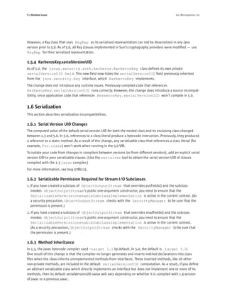 P10 Runtime Issues                                                                                   Sun Microsystems, Inc.




However, a Key class that uses KeyRep as its serialized representation can not be deserialized in any Java
version prior to 5.0. As of 5.0, all Key classes implemented in Sun’s cryptography providers were modiﬁed — use
KeyRep for their serialized representation.

1.5.4 KerberosKey.serialVersionUID
As of 5.0, the javax.security.auth.kerberos.KerberosKey class deﬁnes its own private
serialVersionUID ﬁeld. This new ﬁeld now hides the serialVersionUID ﬁeld previously inherited
from the java.security.Key interface, which KerberosKey implements.
The change does not introduce any runtime issues. Previously compiled code that references
KerberosKey.serialVersionUID runs correctly. However, the change does introduce a source incompat-
ibility, since application code that references KerberosKey.serialVersionUID won’t compile in 5.0.


1.6 Serialization
This section describes serialization incompatibilities.

1.6.1 Serial Version UID Changes
The computed value of the default serial version UID for both the nested class and its enclosing class changed
between 1.3 and 5.0. In 5.0, references to a class literal produce a bytecode instruction. Previously, they produced
a reference to a static method. As a result of the change, any serializable class that references a class literal (for
example, Foo.class) won’t work when running in the 5.0 VM.
To isolate your code from changes in compilers between versions (or from different vendors), add an explicit serial
version UID to your serializable classes. (Use the serialver tool to obtain the serial version UID of classes
compiled with the 1.3 javac compiler.)
For more information, see bug 4786115.

1.6.2 Serializable Permission Required for Stream I/O Subclasses
1. If you have created a subclass of ObjectOutputStream that overrides putFields() and the subclass
   invokes ObjectOutputStream’s public one-argument constructor, you need to ensure that the
   SerializablePermissionenableSubclassImplementation is active in the current context. (As
   a security precaution, ObjectOutputStream checks with the SecurityManager to be sure that the
   permission is present.)
2. If you have created a subclass of ObjectOutputStream that overrides readFields() and the subclass
   invokes ObjectOutputStream‘s public one-argument constructor, you need to ensure that the
   SerializablePermissionenableSubclassImplementation is active in the current context.
   (As a security precaution, ObjectOutputStream checks with the SecurityManager to be sure that
   the permission is present.)

1.6.3 Method Inheritance
In 1.3, the javac bytecode compiler used -target 1.1 by default. In 5.0, the default is _target 5.0.
One result of this change is that the compiler no longer generates and inserts method declarations into class
ﬁles when the class inherits unimplemented methods from interfaces. These inserted methods, like all other
non-private methods, are included in the default serialVersionUID computation. As a result, if you deﬁne
an abstract serializable class which directly implements an interface but does not implement one or more of its
methods, then its default serialVersionUID value will vary depending on whether it is compiled with 1.4 version
of javac or a previous javac.
 