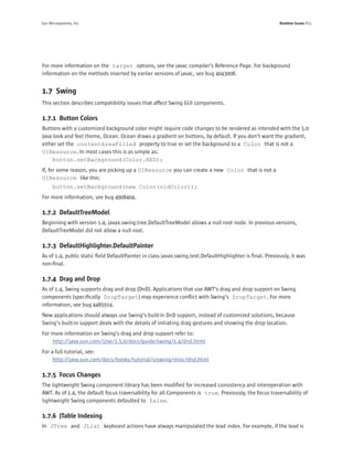 Sun Microsystems, Inc.                                                                                   Runtime Issues P11




For more information on the target options, see the javac compiler’s Reference Page. For background
information on the methods inserted by earlier versions of javac, see bug 4043008.


1.7 Swing
This section describes compatibility issues that affect Swing GUI components.

1.7.1 Button Colors
Buttons with a customized background color might require code changes to be rendered as intended with the 5.0
Java look and feel theme, Ocean. Ocean draws a gradient on buttons, by default. If you don’t want the gradient,
either set the contentAreaFilled property to true or set the background to a Color that is not a
UIResource. In most cases this is as simple as:
     button.setBackground(Color.RED);
If, for some reason, you are picking up a UIResource you can create a new Color that is not a
UIResource like this:
      button.setBackground(new Color(oldColor));
For more information, see bug 4908404.

1.7.2 DefaultTreeModel
Beginning with version 1.4, javax.swing.tree.DefaultTreeModel allows a null root node. In previous versions,
DefaultTreeModel did not allow a null root.

1.7.3 DefaultHighlighter.DefaultPainter
As of 1.4, public static ﬁeld DefaultPainter in class javax.swing.text.DefaultHighlighter is ﬁnal. Previously, it was
non-ﬁnal.

1.7.4 Drag and Drop
As of 1.4, Swing supports drag and drop (DnD). Applications that use AWT’s drag and drop support on Swing
components (speciﬁcally DropTarget) may experience conﬂict with Swing’s DropTarget. For more
information, see bug 4485914.
New applications should always use Swing’s built-in DnD support, instead of customized solutions, because
Swing’s built-in support deals with the details of initiating drag gestures and showing the drop location.
For more information on Swing’s drag and drop support refer to:
    http://java.sun.com/j2se/1.5.0/docs/guide/swing/1.4/dnd.html
For a full tutorial, see:
     http://java.sun.com/docs/books/tutorial/uiswing/misc/dnd.html

1.7.5 Focus Changes
The lightweight Swing component library has been modiﬁed for increased consistency and interoperation with
AWT. As of 1.4, the default focus traversability for all Components is true. Previously, the focus traversability of
lightweight Swing components defaulted to false.

1.7.6 JTable Indexing
In JTree and JList keyboard actions have always manipulated the lead index. For example, if the lead is
 