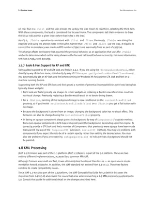 P12 Runtime Issues                                                                                  Sun Microsystems, Inc.




on row four in a JList and the user presses the up key, the lead moves to row three, selecting the third item.
With these components, the lead is considered the focused index. The components tell their renderers to draw
the focus indicator for a given index when that index is the lead.
As of 5.0, JTable operation is consistent with JList and JTree. Previously, JTable was doing the
opposite and using the anchor index in the same manner that JTree and JList use the lead. A request to
correct this inconsistency was made as RFE number 4759422 and eventually ﬁxed as part of 4303294.
This change affects developers that assumed the previous behavior, so an application that uses the JTable
anchor to determine which cell is being shown as the focused cell could behave incorrectly. For more information,
see bugs 4759422 and 4303294.

1.7.7 Look & Feel Support for XP and GTK
Swing added support for XP and GTK look and feels in 1.4.2. If you are using the WindowsLookAndFeel, either
directly by way of its class name, or indirectly by way of UIManager.getSystemLookAndFeelClassName(),
you automatically get an XP look and feel when running on Windows XP. You get the GTK look and feel on a
machine running Gnome.
Supporting both the XP and GTK look and feels posed a number of potential incompatibilities with how Swing has
typically drawn widgets:
   • Both look and feels typically use images to render widgets-so replacing a Border now often times results in
     no visual change. Previously replacing a Border would result in no border being drawn.
   • For a JButton, painting of the background image is now conditional on the contentAreaFilled
     property, so if you invoke setContentAreaFilled(false) on a JButton you get a ﬂat button with
     no image.
   • Because the background is drawn from an image, changing the background color has no visual effect. This
     behavior can also be changed using the contentAreaFilled property.
   • In Swing an opaque component always paints its background by way of ComponentUI’s update method.
     But a non-opaque component in GTK may or may not paint the background, depending upon the engine. To
     correctly provide a GTK look and feel a number of Components that previously were opaque have been made
     transparent (by way of the ComponentUI subclass’s installUI method). You may see problems with
     components if you expect them to be of a certain opacity rather than setting the desired value. You may
     also see problems if you are expecting setOpaque(false) to indicate that a background should not
     be painted.


1.8 XML Processing
JAXP 1.1 (Crimson) was part of the 1.3 platform. JAXP 1.3 (Xerces) is part of the 5.0 platform. These are two
entirely different implementations, accessed by a common API-JAXP.
Although Crimson was small and fast, it was ultimately less functional than Xerces — an open-source imple-
mentation hosted at Apache. In addition, the JAXP standard has evolved from 1.1 to 1.3. Those two factors
combine to create compatibility issues.
Since JAXP 1.1 was also part of the 1.4 platform, the JAXP Compatibility Guide for 5.0 (which discusses the
migration from 1.4 to 5.0) also covers the issues that arise when converting a 1.3 XML-processing application to
5.0. Consult that guide for additional detail on the changes described here.
 