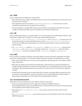 Sun Microsystems, Inc.                                                                                Runtime Issues P13




1.8.1 DOM
As of 5.0, JAXP supports the DOM Level 3 family of APIs.
   • New methods have been added to the DOM interfaces, so some existing applications will not be able to com
     pile with the new interfaces.
   • Some applications will also encounter a NoSuchMethodException at runtime that can only be
     resolved by recompiling the sources against the 5.0 libraries.
   • The way whitespace is handled differs between the two libraries, so applications that expect to write out
     readable, “pretty-printed” XML need to be modiﬁed to accommodate the differences.

1.8.2 SAX
As of 5.0, JAXP supports SAX 2.0.2. In general, SAX 2.0.2 is a bug-ﬁx release, with no API changes. However, a few
clariﬁcations implemented in the SAX 2.0.2 release may create compatibility issues:
   • ErrorHandler, EntityResolver, ContentHandler, and DTDHandler can now be set to null
     by applications. SAX 2.0 required the XML processor to throw java.lang.NullPointerException
     in this case. (The JAXP parser implemented in 5.0, like most implementations, reacts to null by using the
     default settings.)
   • The resolveEntity method in DefaultHandler and the EntityResolver subclass throws
     IOException and SAXException. Previously it threw only SAXException. Code that invokes
     resolveEntity needs to be modiﬁed to handle IOException, as well as SAXException.

1.8.3 XSLTC
As of 5.0, XSLTC is the default transformer, because the Apache community decided to make XSLTC the default
processor for developing XSLT 2.0. Previously the default transformer was Xalan. Compatibility issues include:
   • Xalan has bugs that XSLTC does not, and vice-versa. Application code that depends on the behavior of Xalan
     bugs is likely to fail.
   • XSLTC does not support all the extensions that Xalan does. These extensions are beyond the deﬁnition of
     the JAXP and XSLT speciﬁcations. To work around that problem, you can download and use the Xalan classes
     from Apache. (Going forward, however, you can expect to see more and more of the extensions supported
     in XSLTC.)
   • An application that explicitly uses the Xalan XPath API to evaluate a standalone XPath expression (one that
     is not part of an XSLT stylesheet), needs to be recoded to use the standard XPath API included in JAXP 1.3.
     Alternatively, the application can include Xalan libraries downloaded from Apache.

1.8.4 Security Enhancements
New system and parser properties have been added to address security issues:
   • A new secure processing feature lets the application conﬁgure the SAXParserFactory or
     DocumentBuilderFactory to get a secure XML processor. Setting this feature to true sets the entity expansion
     limit to 64000 to prevent denial of service attacks.
   • Alternatively, the entityExpansionLimit can be used to constrain the total number of entity
     expansions
   • The disallow-doctype-decl parser property prevents an incoming XML document from containing a
     DOCTYPE declaration.
 